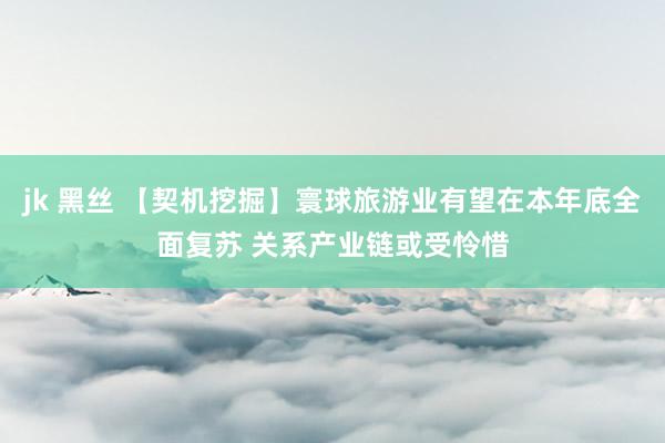 jk 黑丝 【契机挖掘】寰球旅游业有望在本年底全面复苏 关系产业链或受怜惜