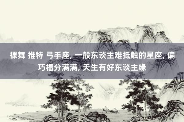 裸舞 推特 弓手座， 一般东谈主难抵触的星座， 偏巧福分满满， 天生有好东谈主缘