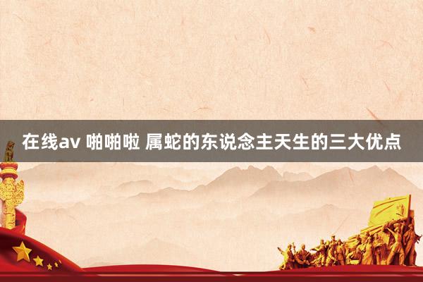 在线av 啪啪啦 属蛇的东说念主天生的三大优点