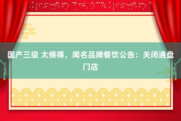 国产三级 太倏得，闻名品牌餐饮公告：关闭通盘门店