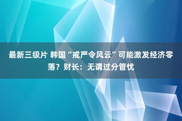 最新三级片 韩国“戒严令风云”可能激发经济零落？财长：无谓过分管忧