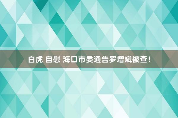白虎 自慰 海口市委通告罗增斌被查！