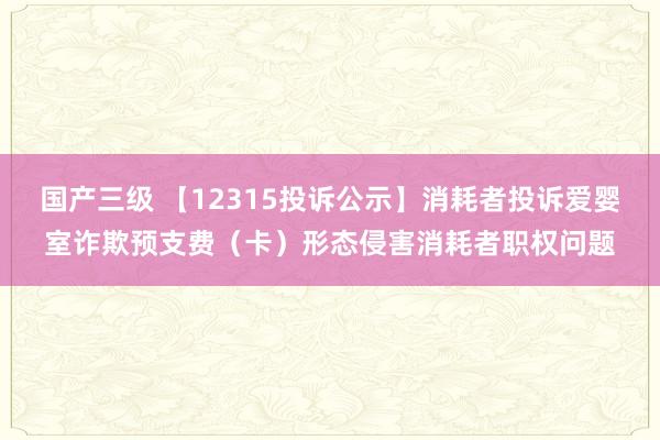 国产三级 【12315投诉公示】消耗者投诉爱婴室诈欺预支费（卡）形态侵害消耗者职权问题