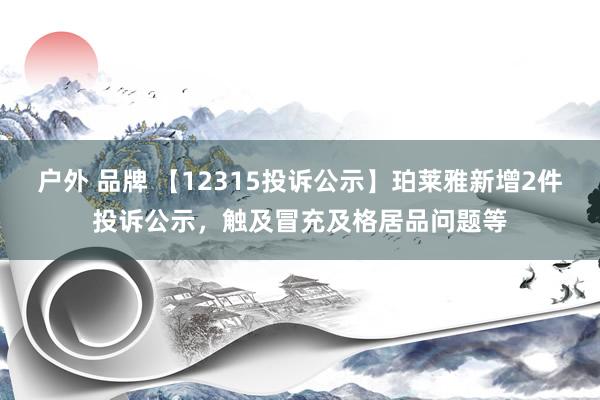 户外 品牌 【12315投诉公示】珀莱雅新增2件投诉公示，触及冒充及格居品问题等