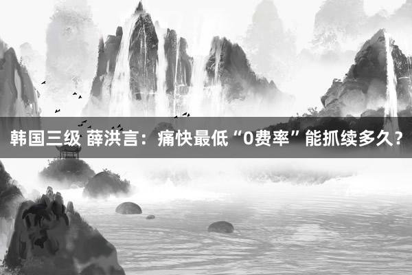 韩国三级 薛洪言：痛快最低“0费率”能抓续多久？