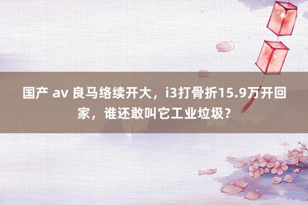 国产 av 良马络续开大，i3打骨折15.9万开回家，谁还敢叫它工业垃圾？