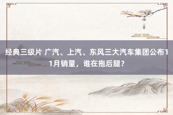 经典三级片 广汽、上汽、东风三大汽车集团公布11月销量，谁在拖后腿？