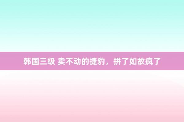 韩国三级 卖不动的捷豹，拼了如故疯了