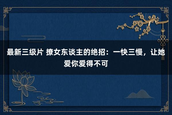 最新三级片 撩女东谈主的绝招：一快三慢，让她爱你爱得不可