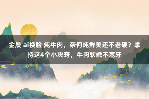 金晨 ai换脸 炖牛肉，奈何炖鲜美还不老硬？掌持这4个小决窍，牛肉软嫩不塞牙
