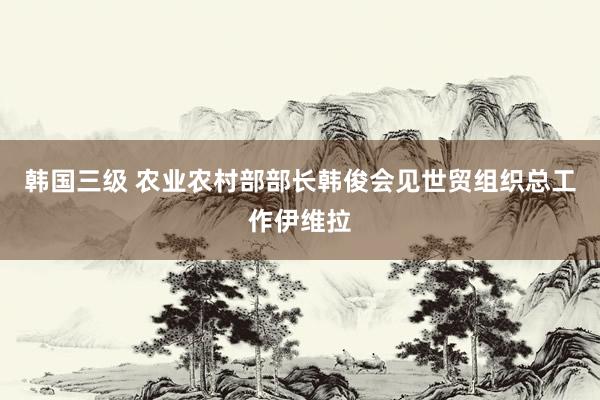 韩国三级 农业农村部部长韩俊会见世贸组织总工作伊维拉