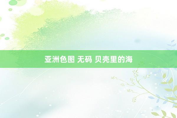 亚洲色图 无码 贝壳里的海
