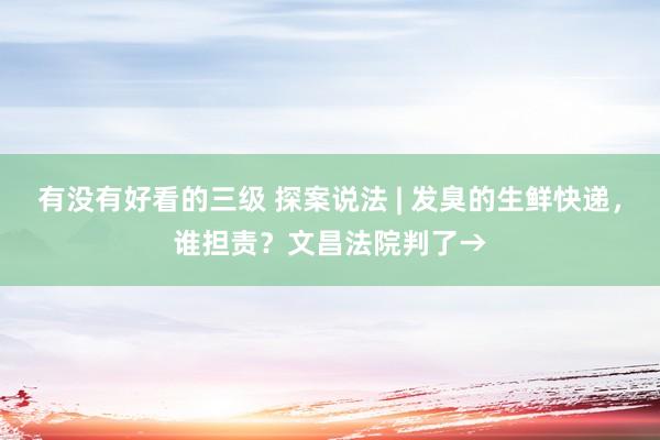 有没有好看的三级 探案说法 | 发臭的生鲜快递，谁担责？文昌法院判了→