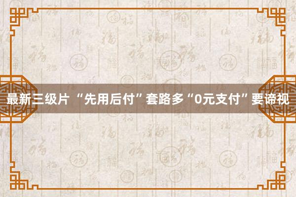 最新三级片 “先用后付”套路多“0元支付”要谛视
