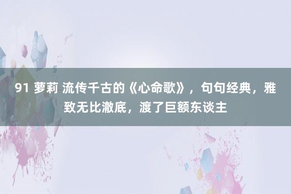 91 萝莉 流传千古的《心命歌》，句句经典，雅致无比澈底，渡了巨额东谈主