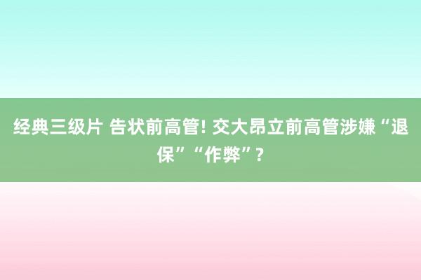 经典三级片 告状前高管! 交大昂立前高管涉嫌“退保”“作弊”?