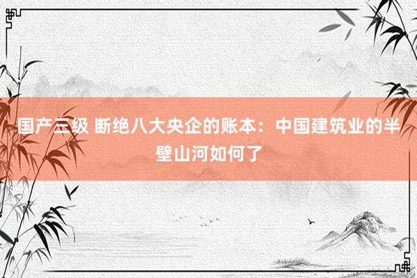 国产三级 断绝八大央企的账本：中国建筑业的半壁山河如何了