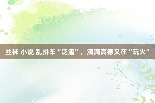 丝袜 小说 乱拼车“泛滥”，滴滴高德又在“玩火”