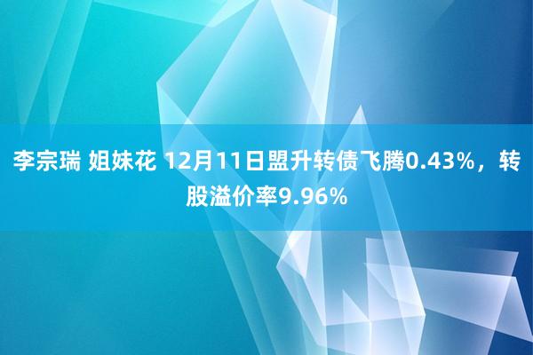 李宗瑞 姐妹花 12月11日盟升转债飞腾0.43%，转股溢价率9.96%
