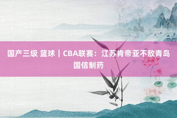 国产三级 篮球｜CBA联赛：江苏肯帝亚不敌青岛国信制药