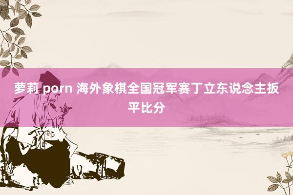 萝莉 porn 海外象棋全国冠军赛丁立东说念主扳平比分