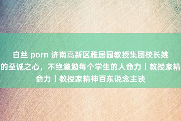 白丝 porn 济南高新区雅居园教授集团校长姚晶：怀着对教授的至诚之心，不绝激勉每个学生的人命力丨教授家精神百东说念主谈
