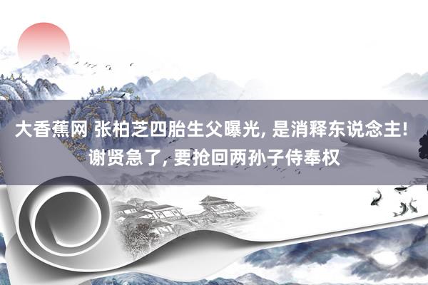 大香蕉网 张柏芝四胎生父曝光， 是消释东说念主! 谢贤急了， 要抢回两孙子侍奉权