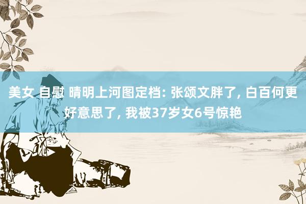 美女 自慰 晴明上河图定档: 张颂文胖了， 白百何更好意思了， 我被37岁女6号惊艳