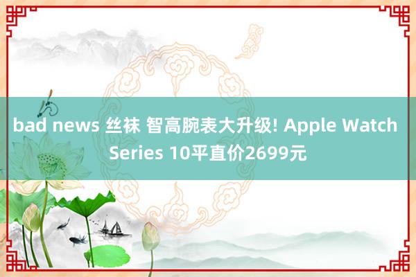 bad news 丝袜 智高腕表大升级! Apple Watch Series 10平直价2699元