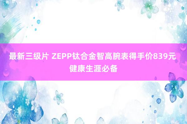 最新三级片 ZEPP钛合金智高腕表得手价839元 健康生涯必备