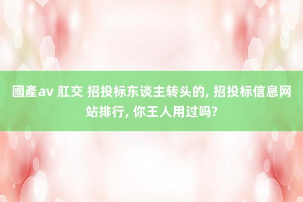 國產av 肛交 招投标东谈主转头的， 招投标信息网站排行， 你王人用过吗?