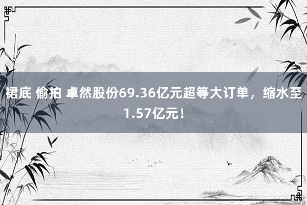 裙底 偷拍 卓然股份69.36亿元超等大订单，缩水至1.57亿元！