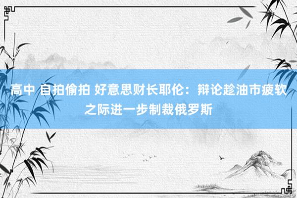 高中 自拍偷拍 好意思财长耶伦：辩论趁油市疲软之际进一步制裁俄罗斯