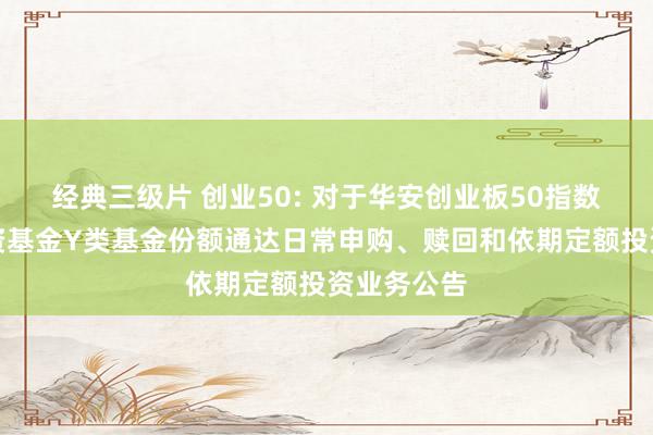 经典三级片 创业50: 对于华安创业板50指数型证券投资基金Y类基金份额通达日常申购、赎回和依期定额投资业务公告