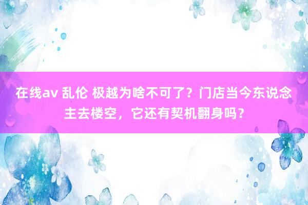 在线av 乱伦 极越为啥不可了？门店当今东说念主去楼空，它还有契机翻身吗？