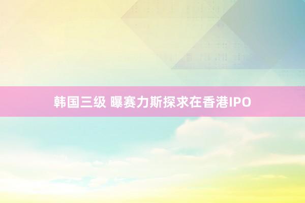 韩国三级 曝赛力斯探求在香港IPO