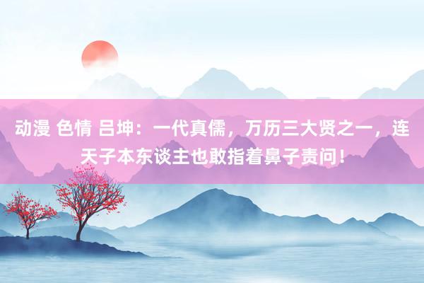 动漫 色情 吕坤：一代真儒，万历三大贤之一，连天子本东谈主也敢指着鼻子责问！