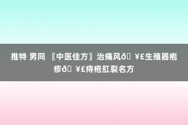 推特 男同 〖中医佳方〗治痛风🥣生殖器疱疹🥣痔疮肛裂名方