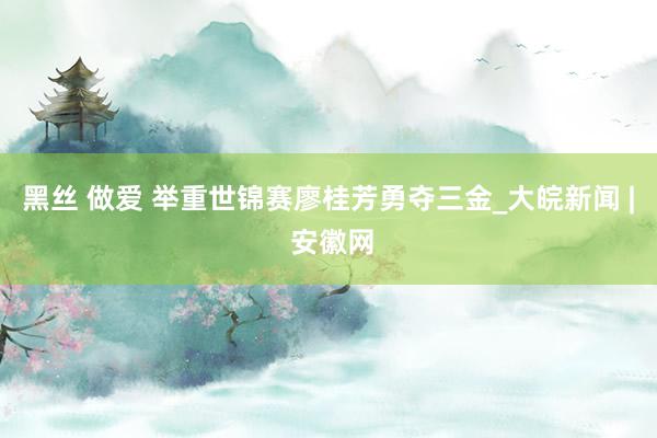 黑丝 做爱 举重世锦赛廖桂芳勇夺三金_大皖新闻 | 安徽网