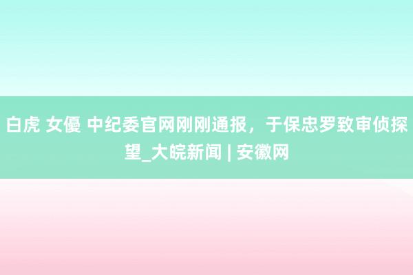 白虎 女優 中纪委官网刚刚通报，于保忠罗致审侦探望_大皖新闻 | 安徽网