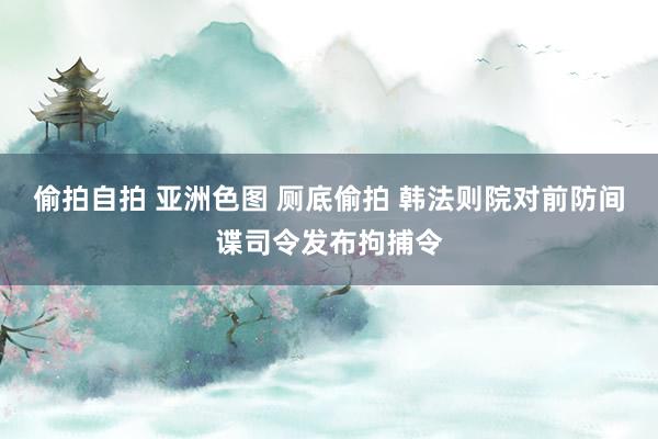 偷拍自拍 亚洲色图 厕底偷拍 韩法则院对前防间谍司令发布拘捕令