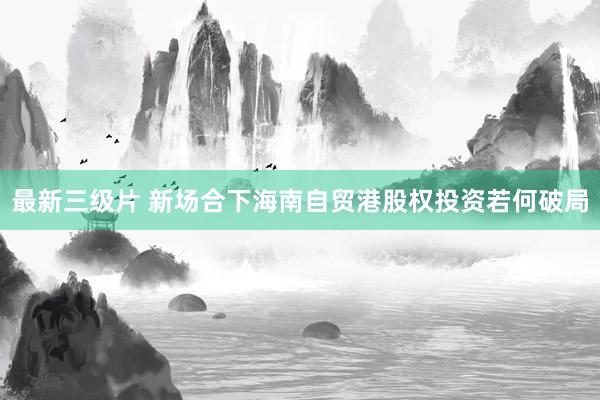 最新三级片 新场合下海南自贸港股权投资若何破局