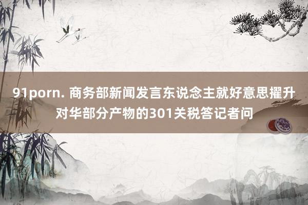 91porn. 商务部新闻发言东说念主就好意思擢升对华部分产物的301关税答记者问