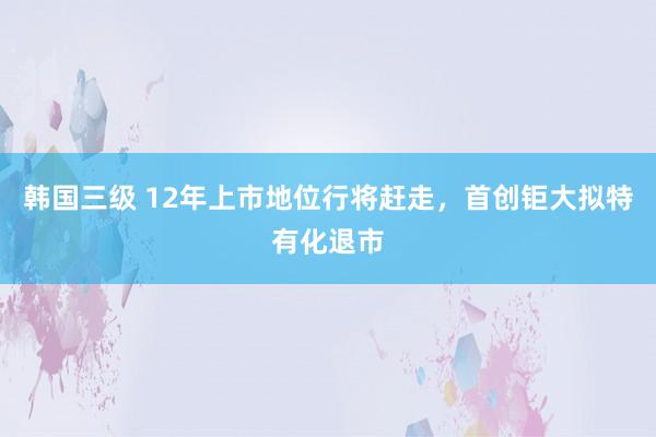 韩国三级 12年上市地位行将赶走，首创钜大拟特有化退市