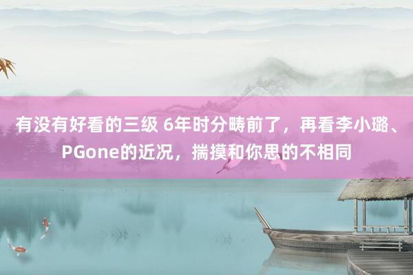 有没有好看的三级 6年时分畴前了，再看李小璐、PGone的近况，揣摸和你思的不相同