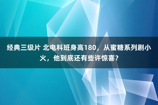 经典三级片 北电科班身高180，从蜜糖系列剧小火，他到底还有些许惊喜？