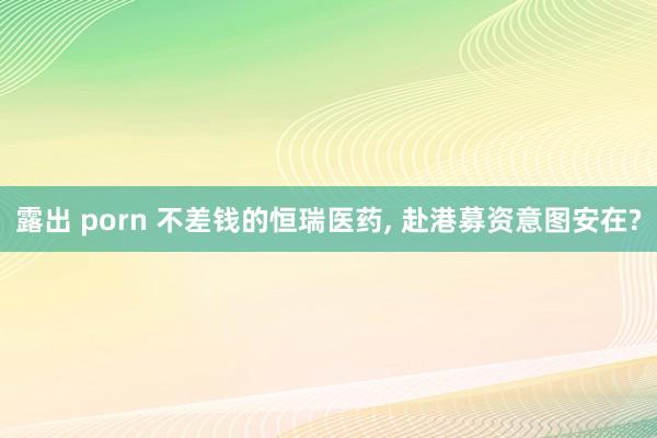露出 porn 不差钱的恒瑞医药， 赴港募资意图安在?