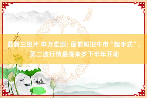 最新三级片 申万宏源: 面前照旧牛市“起手式”， 第二波行情最晚来岁下半年开动