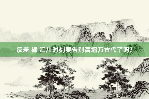 反差 裸 汇川时刻要告别高增万古代了吗?