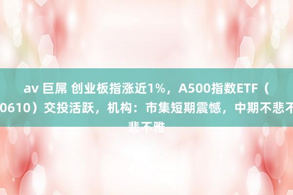 av 巨屌 创业板指涨近1%，A500指数ETF（560610）交投活跃，机构：市集短期震憾，中期不悲不雅